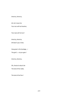 America, America,
Ah, let it never be
Your ears will not hearken,
Your eyes will not see !
America, America,
All Satan's joy is hate;
How great is the bondage, —
The grief ,— at your gate !
America, America,
Oh, choose to-day to be
The land of the noble,
The land of the free !
217
 