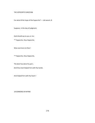 THE HYPOCRITE CHRISTIAN
Far what i8 the hope of the hypocrite? — Job wosvii, 8.
Suppose, in the day of judgment,
God should say to you or me :
** Hypocrite, thou Hypocrite,
Woe evermore to thee !
** Hypocrite, thou Hypocrite,
The devil has done his part ;
And thou hast helped him with thy hands.
And helped him with thy heart !
18 SERMONS IN RHYME
218
 