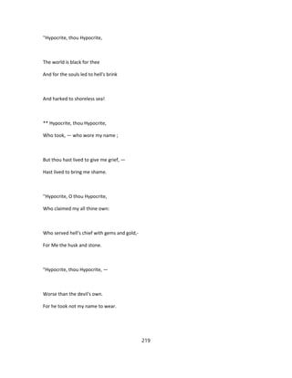 ''Hypocrite, thou Hypocrite,
The world is black for thee
And for the souls led to hell's brink
And harked to shoreless sea!
** Hypocrite, thou Hypocrite,
Who took, — who wore my name ;
But thou hast lived to give me grief, —
Hast lived to bring me shame.
''Hypocrite, O thou Hypocrite,
Who claimed my all thine own:
Who served hell's chief with gems and gold,-
For Me the husk and stone.
"Hypocrite, thou Hypocrite, —
Worse than the devil's own.
For he took not my name to wear.
219
 