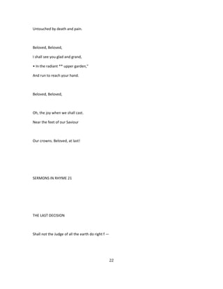 Untouched by death and pain.
Beloved, Beloved,
I shall see you glad and grand,
• In the radiant ** upper garden,"
And run to reach your hand.
Beloved, Beloved,
Oh, the joy when we shall cast.
Near the feet of our Saviour
Our crowns. Beloved, at last!
SERMONS IN RHYME 21
THE LAST DECISION
Shall not the Judge of all the earth do right f —
22
 