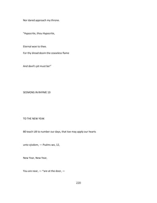Nor dared approach my throne.
"Hypocrite, thou Hypocrite,
Eternal woe to thee.
For thy dread doom the ceaseless flame
And devil's pit must be!"
SEEMONS IN RHYME 19
TO THE NEW YEAK
80 teach U8 to number our days, that toe may apply our hearts
unto vjisdom, — Psalms wo, 12,
New Year, New Year,
You are near, — ^are at the door, —
220
 