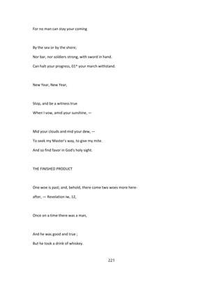 For no man can stay your coming
By the sea or by the shore;
Nor bar, nor soldiers strong, with sword in hand.
Can halt your progress, 01^ your march withstand.
New Year, New Year,
Stop, and be a witness true
When I vow, amid your sunshine, —
Mid your clouds and mid your dew, —
To seek my Master's way, to give my mite.
And so find favor in God's holy sight.
THE FINISHED PRODUCT
One woe is past; and, behold, there come two woes more here-
after, — Revelation iw, 12,
Once on a time there was a man,
And he was good and true ;
But he took a drink of whiskey.
221
 