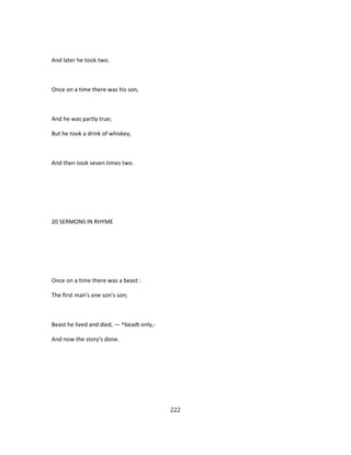 And later he took two.
Once on a time there was his son,
And he was partly true;
But he took a drink of whiskey,
And then took seven times two.
20 SERMONS IN RHYME
Once on a time there was a beast :
The first man's one son's son;
Beast he lived and died, — ^beadt only,-
And now the story's done.
222
 