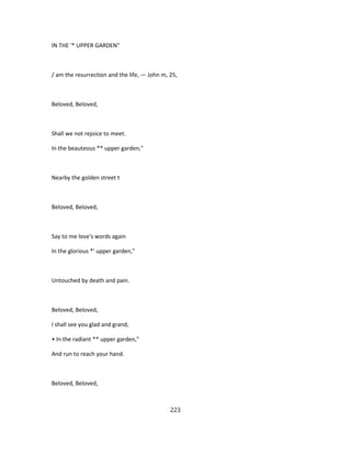 IN THE '* UPPER GARDEN"
/ am the resurrection and the life, — John m, 25,
Beloved, Beloved,
Shall we not rejoice to meet.
In the beauteous ** upper garden,"
Nearby the golden street t
Beloved, Beloved,
Say to me love's words again
In the glorious *' upper garden,"
Untouched by death and pain.
Beloved, Beloved,
I shall see you glad and grand,
• In the radiant ** upper garden,"
And run to reach your hand.
Beloved, Beloved,
223
 