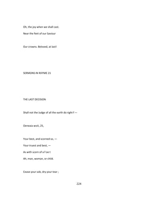 Oh, the joy when we shall cast.
Near the feet of our Saviour
Our crowns. Beloved, at last!
SERMONS IN RHYME 21
THE LAST DECISION
Shall not the Judge of all the earth do right f —
Oeneaia wviii, 25,
Your best, and scorned so, —
Your truest and best, —
As with scorn of a f oe t
Ah, man, woman, or child.
Cease your sob, dry your tear ;
224
 
