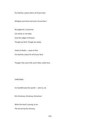 For God has a place where all of your best
Will glory and shine evermore. Do not fear !
No judgment, no promise
Can stand, or can keep.
Save the Judge's of Heaven.
Though you faint, though you weep,
Cease to doubt,— cease to fear:
For God has a place for all of your best.
Though it fail, and it fall, and it falter, while here.
CHRISTMAS
For God 80 loved the world! — John iU, 16.
Oh, Christmas, Christmas, Christmas !
When the heart is young, to se«
The secrets by the chimney,
225
 