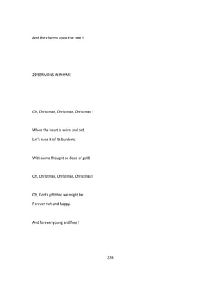 And the charms upon the tree !
22 SERMONS IN RHYME
Oh, Christmas, Christmas, Christmas !
When the heart is worn and old.
Let's ease it of its burdens,
With some thought or deed of gold.
Oh, Christmas, Christmas, Christmas!
Oh, God's gift that we might be
Forever rich and happy.
And forever young and free !
226
 