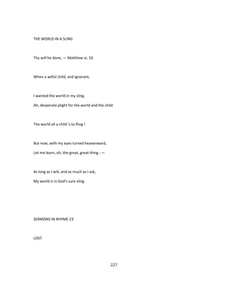 THE WORLD IN A SLING
Thy will he done, — Matthew vi, 10.
When a wilful child, and ignorant,
I wanted the world in my sling.
Ah, desperate plight for the world and the child
The world all a child 's to fling !
But now, with my eyes turned heavenward,
Let me learn, oh, the great, great thing : —
As long as I will, and as much as I ask,
My world is in God's sure sling.
SERMONS IN RHYME 23
LOST
227
 