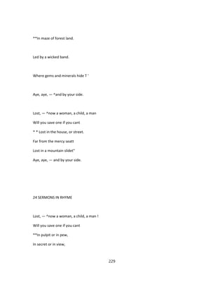 **In maze of forest land.
Led by a wicked band.
Where gems and minerals hide T '
Aye, aye, — ^and by your side.
Lost, — ^now a woman, a child, a man
Will you save one if you cant
* * Lost in the house, or street.
Far from the mercy seatt
Lost in a mountain slidet"
Aye, aye, — and by your side.
24 SERMONS IN RHYME
Lost, — ^now a woman, a child, a man !
Will you save one if you cant
**In pulpit or in pew,
In secret or in view,
229
 