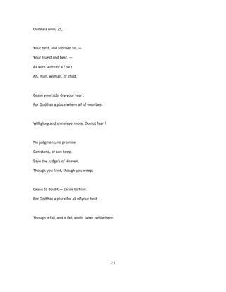 Oeneaia wviii, 25,
Your best, and scorned so, —
Your truest and best, —
As with scorn of a f oe t
Ah, man, woman, or child.
Cease your sob, dry your tear ;
For God has a place where all of your best
Will glory and shine evermore. Do not fear !
No judgment, no promise
Can stand, or can keep.
Save the Judge's of Heaven.
Though you faint, though you weep,
Cease to doubt,— cease to fear:
For God has a place for all of your best.
Though it fail, and it fall, and it falter, while here.
23
 