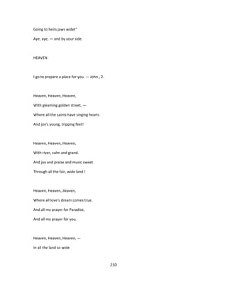 Going to heirs jaws widet"
Aye, aye, — and by your side.
HEAVEN
I go to prepare a place for you. — John , 2.
Heaven, Heaven, Heaven,
With gleaming golden street, —
Where all the saints have singing hearts
And joy's young, tripping feet!
Heaven, Heaven, Heaven,
With river, calm and grand.
And joy and praise and music sweet
Through all the fair, wide land !
Heaven, Heaven, Jleaven,
Where all love's dream comes true.
And all my prayer for Paradise,
And all my prayer for you.
Heaven, Heaven, Heaven, —
In all the land so wide
230
 