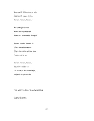 No one with sighing, tear, or pain,
No one with prayer denied.
Heaven, Heaven, Heaven, —
We will forget all woe
Within the city of delight,
Where all Christ's saved shall go !
Heaven, Heaven, Heaven, —
Where love abides alway.
Where there is joy without alloy
Forever and for aye !
Heaven, Heaven, Heaven, —
No vision here can see
The beauty of that home of joy.
Prepared for you and me.
TWO MASTERS, TWO FIELDS, TWO PATHS,
AND TWO HOMES
231
 