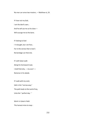No man can serve two masters, — Matthew vt, 24.
If I love not my God,
I am the devil's own ;
And he will use me as his slave —
Will scourge me to the bone.
If I belong to God
I 'm bought, but I am free ;
For in the service that is love's
No bondage can there be.
If I with Satan walk
Along his homeward road,
I shall find only, — my soul ! —
Remorse in his abode.
If I walk with my Lord,
Safe in the "narrow way,"
The path leads to the Land of Joy,
Unto the “ perfect day. ' '
Work I in Satan's field.
This harvest mine to reap :
232
 
