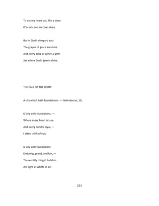 To eat my heart out, like a slave.
O'er sins and sorrows deep.
But in God's vineyard vast
The grapes of grace are mine.
And every drop of wine's a gem
Set where God's jewels shine.
THE CALL OF THE HOME
A city which hath foundations. — Hehretoa an, 10,
O city with foundations, —
Where every heart is true.
And every hand is loyal, —
I often think of you.
O city with foundations
Enduring, grand, and fair, —
The worldly things I build on
Are light as whiffs of air.
233
 