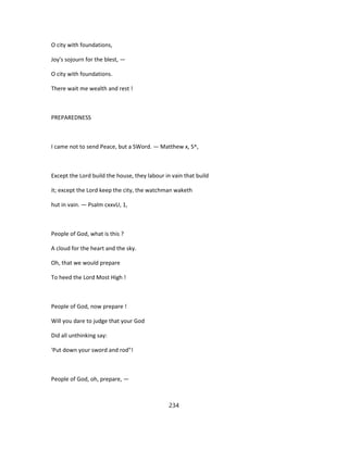 O city with foundations,
Joy's sojourn for the blest, —
O city with foundations.
There wait me wealth and rest !
PREPAREDNESS
I came not to send Peace, but a SWord. — Matthew x, S^,
Except the Lord build the house, they labour in vain that build
it; except the Lord keep the city, the watchman waketh
hut in vain. — Psalm cxxvU, 1,
People of God, what is this ?
A cloud for the heart and the sky.
Oh, that we would prepare
To heed the Lord Most High !
People of God, now prepare !
Will you dare to judge that your God
Did all unthinking say:
'Put down your sword and rod"!
People of God, oh, prepare, —
234
 