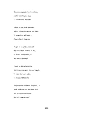 Oh, prepare you to heed your God,
Ere He lets slip your soul,
To perish neath the sod I
People of God, now prepare !
God to each grants a time and place,
To prove if we will heed, —
If we will seek His grace.
People of God, now prepare !
We are soldiers of Christ to-day,
So 'tis but ours to heed, —
Not ours to disobey!
People of God, what is this
But the same serpent steeped in guile.
To make the heart rebel.
To cheat, and to defile
Peoples there were that prepared," —
What have they but hell in the heart ;
Hell on every hearthstone.
And hell in every mart?
235
 