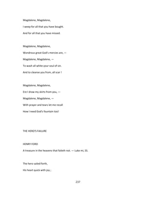 Magdalene, Magdalene,
I weep for all that you have bought.
And for all that you have missed.
Magdalene, Magdalene,
Wondrous great God's mercies are, —
Magdalene, Magdalene, —
To wash all white your soul of sin.
And to cleanse you from, all scar !
Magdalene, Magdalene,
Ere I draw my skirts from you, —
Magdalene, Magdalene, —
With prayer and tears let me recall
How I need God's fountain too!
THE HERO'S FAILURE
HENRY FORD
A treasure in the heavens that faileth not. — Luke mi, SS.
The hero sailed forth,
His heart quick with joy ;
237
 