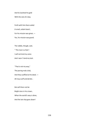 And he lavished his gold
With the zest of a boy.
Forth with him there sailed
A small, ardent band ;
For his mission was great, —
Yes, his mission was grand.
The rabble, though, said,
" This man is a fool !
I will not lend my voice.
And I won 't lend my tool.
''That is not my way,"
The jeering mob cried,
And they scoflEed at his deed. —
All may scoff and deride ;
But will there not be
Bright stars in his crown,
When the world's way is done,
And the last ship goes down!
238
 