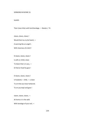 SERMONS IN RHYME 31
SLAVES
Their Uvea hitter with hard bondage. — Bxodui i, ^4-
slaves, slaves, slaves !
Would that my cry be heard, —
A warning like an angel's
With clearness of a bird !
O slaves, slaves, slaves !
Is wife or child a slave
To Satan that is in you, —
Or fed on food he gave !
O slaves, slaves, slaves !
Is husband,— child, — a slave
To sin that you have harbored.
To sin you kept and gave !
slaves, slaves, slaves, —
At home or in the wild.
With bondage of your evil, —
239
 