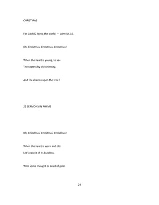 CHRISTMAS
For God 80 loved the world! — John iU, 16.
Oh, Christmas, Christmas, Christmas !
When the heart is young, to se«
The secrets by the chimney,
And the charms upon the tree !
22 SERMONS IN RHYME
Oh, Christmas, Christmas, Christmas !
When the heart is worn and old.
Let's ease it of its burdens,
With some thought or deed of gold.
24
 