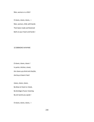 Man, woman or a child !
O slaves, slaves, slaves, —
Man, woman, child, with bands
That Satan made and fastened
Both on your heart and hands I
32 SBBMONS IN RHYME
O slaves, slaves, slaves !
In parlor, kitchen, street,
Are slaves you bind and shackle,
And lay at Satan's feet!
slaves, slaves, slaves.
By blow on heart or cheek,
By bondage of your meaning.
By evil words you speak !
O slaves, slaves, slaves, —
240
 