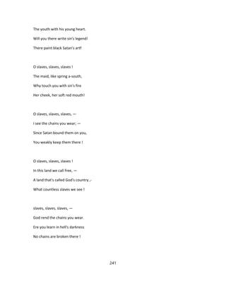 The youth with his young heart.
Will you there write sin's legend!
There paint black Satan's artf
O slaves, slaves, slaves !
The maid, like spring a-south,
Why touch you with sin's fire
Her cheek, her soft red mouth!
O slaves, slaves, slaves, —
I see the chains you wear; —
Since Satan bound them on you,
You weakly keep them there !
O slaves, slaves, slaves !
In this land we call free, —
A land that's called God's country ,-
What countless slaves we see !
slaves, slaves, slaves, —
God rend the chains you wear.
Ere you learn in hell's darkness
No chains are broken there !
241
 
