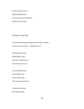 O slaves, slaves, slaves, —
May God forbid to-day
That you, with heart unfettered,
Be led from Him away!
THE BRUNT OF THE FIGHT
They hind heavy burdens and grievous to he home, and lay
them on men's shoulders. — Matthew wxiii, 4,
Oh, the fight has come.
And the fight is won;
But I've no word from Jim,
From the sun to the sun.
Oh, the fight has come,
And the fight is lost
But Jim's child and I, —
We must now pay the cost.
The boss sat his horse
On a distant height ;
242
 