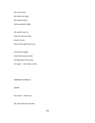 Oh, my Jim and I,
We tried to live right;
We needed no gun,
And we wanted no fight.
Oh, would it were so
That men who war shout
Be put in a pen,
Where they might think it out ;
Until they be taught
From God's precious word:
No right grows from wrong
For aught, — man, beast, or bird.
SERMONS IN ItHYME 35
EASTER
He ia risen I — Mark xvi, 6.
Oh, seal could never stay Him,
244
 
