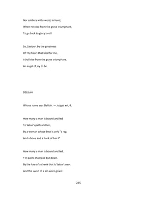 Nor soldiers with sword, in hand,
When He rose from the grave triumphant,
To go back to glory land !
So, Saviour, by the greatness
Of Thy heart that bled for me,
I shall rise from the grave triumphant.
An angel of joy to be.
DELILAH
Whose name was Delilah. — Judges xvi, 4,
How many a man is bound and led
To Satan's path and lair,
By a woman whose best is only ''a rag
And a bone and a hank of hair I"
How many a man is bound and led,
• In paths that lead but down.
By the lure of a cheek that is Satan's own.
And the swish of a sin-worn gown I
245
 