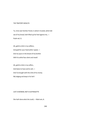 THE TRAITOR'S WEALTH
To, mine own familiar friend, in whom I trusted, which did
eat of my bread, hath lifted up hie heel against me, —
Psalm wli, 9,
Ah, gold to clink in my coflEers,
And gold for your heed while I speak; —
And my spurs in the breast of my brother
With his white face silent and meek!
Ah, gold to clink in my coffers,
And Satan to have and to sell; —
And I've bought with the clink of his money
My lodging and keep in his hell I
JUST A WOMAN; NOT A SUFFRAGETTE
She hath done what she could, — Mark wiv, 8.
246
 