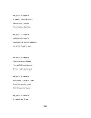 Oh, just to be a woman.
If the Lord has made me so !
I do not need a trumpet ;
I need not lead the show.
Oh, just to be a woman,
And to do the best I can.
Just where the Lord has placed me.
For all this life's brief span!
Oh, just to be a woman,
With no littleness of heart
To envy God-made sparrow,
Or God-made man, his part.
Oh, just to be a woman.
And to seek to serve my Lord !
I need not wear the tinsel,
I need no spur nor sword.
Oh, just to be a woman.
If I can but win for me.
247
 