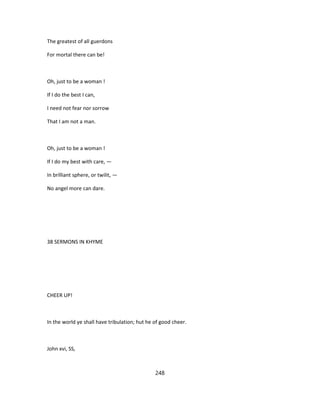 The greatest of all guerdons
For mortal there can be!
Oh, just to be a woman !
If I do the best I can,
I need not fear nor sorrow
That I am not a man.
Oh, just to be a woman !
If I do my best with care, —
In brilliant sphere, or twilit, —
No angel more can dare.
38 SERMONS IN KHYME
CHEER UP!
In the world ye shall have tribulation; hut he of good cheer.
John xvi, SS,
248
 