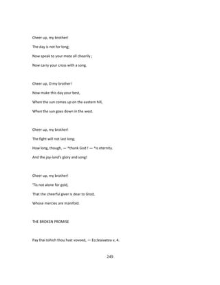 Cheer up, my brother!
The day is not for long;
Now speak to your mate all cheerily ;
Now carry your cross with a song.
Cheer up, O my brother!
Now make this day your best,
When the sun comes up on the eastern hill,
When the sun goes down in the west.
Cheer up, my brother!
The fight will not last long;
How long, though, — ^thank God ! — ^is eternity.
And the joy-land's glory and song!
Cheer up, my brother!
'Tis not alone for gold,
That the cheerful giver is dear to Gtod,
Whose mercies are manifold.
THE BROKEN PROMISE
Pay thai tohich thou hast vovoed, — Eccleaiaatea v, 4.
249
 