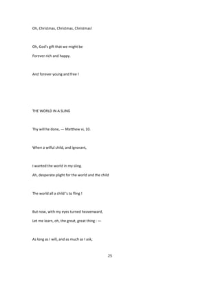 Oh, Christmas, Christmas, Christmas!
Oh, God's gift that we might be
Forever rich and happy.
And forever young and free !
THE WORLD IN A SLING
Thy will he done, — Matthew vi, 10.
When a wilful child, and ignorant,
I wanted the world in my sling.
Ah, desperate plight for the world and the child
The world all a child 's to fling !
But now, with my eyes turned heavenward,
Let me learn, oh, the great, great thing : —
As long as I will, and as much as I ask,
25
 