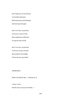 And I forgot you, O my promise,
To the little child await
With weary heart and footsteps.
And hand upon the gate.
And I f oi^t you, my promise.
To the one in prime of life,
Who needed your fulfillment
To stay the stress of life.
And I f oi^t you, my promise.
To the one so worn and old.
Who waited in the twilight
Till tiie last hour was tolled.
OPPORTUNITY
While it i8 called to-day, — Hebrews Hi, IS.
I come, I come ;
And the hours are yours for deeds ; —
250
 