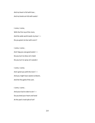 And my heart is full with love ;
And my hands are full with seeds !
I come, I come,
With the first ray of the mom,
And the wide world needs my love ! —
Do you greet me but with scorn f
I come, I come ;
And I beg you sow good seeds ! —
Do you turn to dress sin's hatet
Do you turn to spray sin's weeds t
I come, I come;
And I greet you with the mom ! —
And you might have sweets to bloom,
And the fine gold of the com.
I come, I come ;
And yours but to take to win ! —
Do you bind your heart and hand
At the past's trash-pile of sinf
251
 