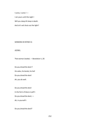 I come, I come ! —
I am yours until the night !
Will you sleep till sleep is death.
And sin's veil shuts out the light f
SERMONS IN RHYME 41
JEZEBEL
That woman Jezebel, — Bevelation ii, 20.
Do you dread the devil ?
His wiles, his bonds, his hell
Do you dread the devil
Ah, you do well.
Do you dread the devil
In the form of dove or pelf t
Do you dread the devil, —
Ah, in yourself t
Do you dread the devil?
252
 