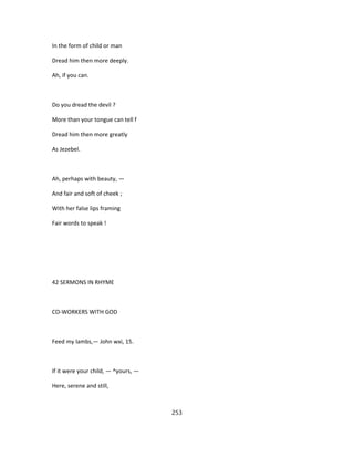 In the form of child or man
Dread him then more deeply.
Ah, if you can.
Do you dread the devil ?
More than your tongue can tell f
Dread him then more greatly
As Jezebel.
Ah, perhaps with beauty, —
And fair and soft of cheek ;
With her false lips framing
Fair words to speak !
42 SERMONS IN RHYME
CO-WORKERS WITH GOD
Feed my lambs,— John wxi, 15.
If it were your child, — ^yours, —
Here, serene and still,
253
 