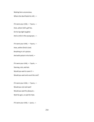 Waiting here unconscious.
Where the devil feeds his mill ; —
If it were your child, — ^yours, —
Here, where hell's gulf lies.
On his lips light laughter.
And a smile in the young eyes ; —
If it were your child, — ^yours, —
Here, within Christ's land.
Breathing in sin's poison.
And with poison in his hand ;—
If it were your child, — ^youl«, —
Starving, sick, and lost.
Would you wait to save it! —
Would you wait and count the cost?
If it were your child, — ^yours, —
Would you rest and wait!
Would you wait for pleasure ;
Wait for gain, or wait for hate.
If it were your child, — yours, —
254
 