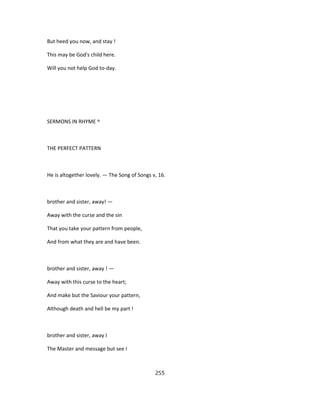 But heed you now, and stay !
This may be God's child here.
Will you not help God to-day.
SERMONS IN RHYME ^
THE PERFECT PATTERN
He is altogether lovely. — The Song of Songs v, 16.
brother and sister, away! —
Away with the curse and the sin
That you take your pattern from people,
And from what they are and have been.
brother and sister, away ! —
Away with this curse to the heart;
And make but the Saviour your pattern,
Although death and hell be my part !
brother and sister, away I
The Master and message but see I
255
 