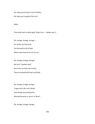 Oh, cease you to look at man's frailties ;
Oh, take you no pattern from me !
IDOLS
Thou shalt have no other gods "before me, — Eaodue aox, 2.
Oh, strange, strange, strange, —
For all the Lord has done.
Yet the world is full of idols
Where souls kneel from sun to sun !
Oh, strange, strange, strange!
Not all in ''heathen land,''
But in this our time and country.
They are praised with heart and hand.
Oh, strange, strange, strange,
To give one's life, one's blood,
Unto things consumed by fire.
Wrecked by wind, or storm, or flood !
Oh, strange, strange, strange,
256
 