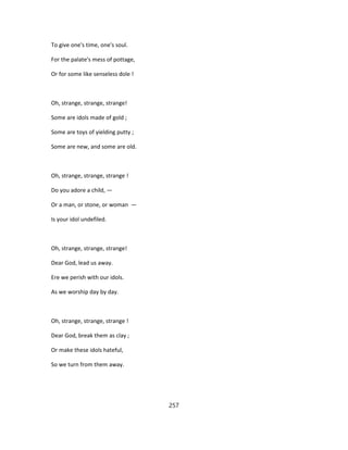 To give one's time, one's soul.
For the palate's mess of pottage,
Or for some like senseless dole !
Oh, strange, strange, strange!
Some are idols made of gold ;
Some are toys of yielding putty ;
Some are new, and some are old.
Oh, strange, strange, strange !
Do you adore a child, —
Or a man, or stone, or woman —
Is your idol undefiled.
Oh, strange, strange, strange!
Dear God, lead us away.
Ere we perish with our idols.
As we worship day by day.
Oh, strange, strange, strange !
Dear God, break them as clay ;
Or make these idols hateful,
So we turn from them away.
257
 