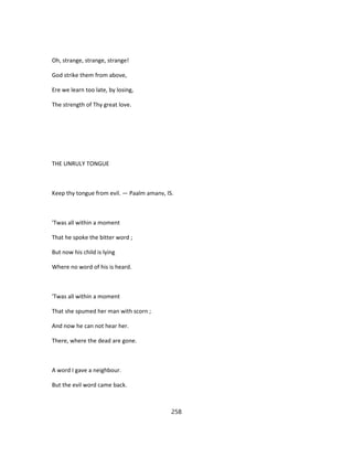 Oh, strange, strange, strange!
God strike them from above,
Ere we learn too late, by losing,
The strength of Thy great love.
THE UNRULY TONGUE
Keep thy tongue from evil. — Paalm amanv, IS.
'Twas all within a moment
That he spoke the bitter word ;
But now his child is lying
Where no word of his is heard.
'Twas all within a moment
That she spumed her man with scorn ;
And now he can not hear her.
There, where the dead are gone.
A word I gave a neighbour.
But the evil word came back.
258
 