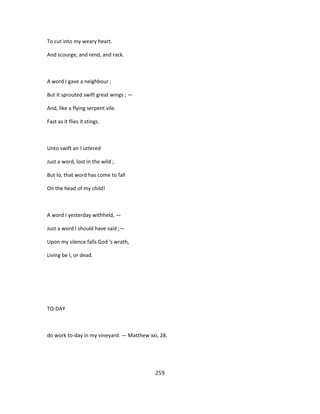 To cut into my weary heart.
And scourge, and rend, and rack.
A word I gave a neighbour ;
But it sprouted swift great wings ; —
And, like a flying serpent vile.
Fast as it flies it stings.
Unto swift air I uttered
Just a word, lost in the wild ;
But lo, that word has come to fall
On the head of my child!
A word I yesterday withheld, —
Just a word I should have said ;—
Upon my silence falls God 's wrath,
Living be I, or dead.
TO-DAY
do work to-day in my vineyard. — Matthew xxi, 28.
259
 