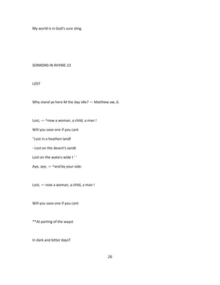 My world is in God's sure sling.
SERMONS IN RHYME 23
LOST
Why stand ye here M the day idle? — Matthew aw, 6.
Lost, — ^now a woman, a child, a man !
Will you save one if you cant
''Lost in a heathen landf
- Lost on the desert's sandt
Lost on the waters wide t ' '
Aye, aye, — ^and by your side.
Lost, — now a woman, a child, a man !
Will you save one if you cant
**At parting of the wayst
In dark and bitter daysT
26
 