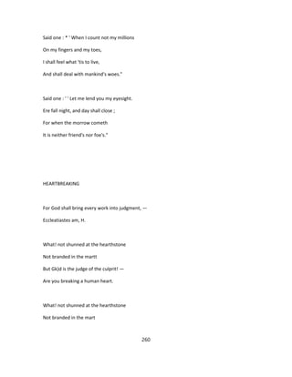 Said one : * ' When I count not my millions
On my fingers and my toes,
I shall feel what 'tis to live,
And shall deal with mankind's woes."
Said one : ' ' Let me lend you my eyesight.
Ere fall night, and day shall close ;
For when the morrow cometh
It is neither friend's nor foe's."
HEARTBREAKING
For God shall bring every work into judgment, —
Eccleatiastes am, H.
What! not shunned at the hearthstone
Not branded in the martt
But Gk)d is the judge of the culprit! —
Are you breaking a human heart.
What! not shunned at the hearthstone
Not branded in the mart
260
 