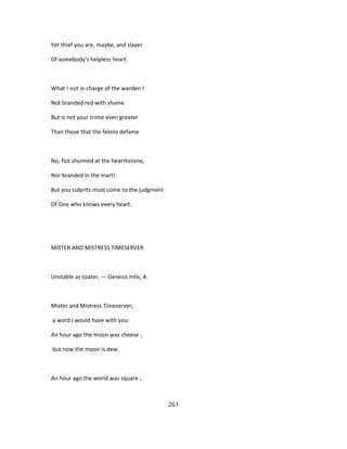Yet thief you are, maybe, and slayer
Of somebody's helpless heart.
What ! not in charge of the warden !
Not branded red with shame
But is not your crime even greater
Than those that the felons defame
No, fiot shunned at the hearthstone,
Nor branded in the mart!
But you culprits must come to the judgment
Of One who knows every heart.
MISTER AND MISTRESS TIMESERVER
Unstable as toater, — Genesis mliv, 4.
Mister and Mistress Timeserver,
a word I would have with you:
An hour ago the moon was cheese ;
but now the moon is dew.
An hour ago the world was square ;
261
 