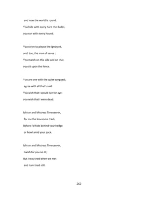and now the world is round.
You hide with every hare that hides;
you run with every hound.
You strive to please the ignorant,
and, too, the man of sense ;
You march on this side and on that;
you sit upon the fence.
You are one with the quiet-tongued ;
agree with all that's said:
You wish that I would live for aye;
you wish that I were dead.
Mister and Mistress Timeserver,
for me the lonesome track,
Before I'd hide behind your hedge,
or howl amid your pack.
Mister and Mistress Timeserver,
I wish for you no ill ;
But I was tired when we met
and I am tired still.
262
 