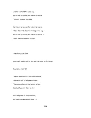 And for each and for every day, —
For richer, for poorer, for better, for worse.
To honor, to love, and obey.
For richer, for poorer, for better, for worse,
These the words that her marriage vows say, —
For richer, for poorer, for better, for worse, —
She is marrying another to-day !
THE DEVHj'S CASTOFF
And to wh soever will, let him take the water of life freely.-
Revelation maii^ 17,
The old man's breath came hard and slow,
Where the gulf of hell yawned nigh ;
The master whom he had served so long
Had but flung him there to die !
Past the power of whip and spur ;
For his breath was almost gone ; —
264
 