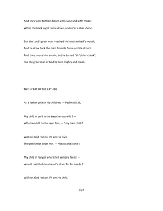 And they went to their doom with curse and with moan;
While the black night came down, and ne'er a star shone.
But the Lord's great man reached his hands to hell's mouth,
And he drew back the men from its flame and its drouth.
And they smote him amain, but he turned ''th 'other cheek";
For the great man of God is both mighty and meek.
THE HEART OF THE FATHER
As a father pitieth his children, — Padlm oiii, IS,
My child in peril in the treacherous wild ! —
What would I not to save him, — ^my own child?
Will not God reckon, if I am His own,
The perils that beset me, — ^beast and stone t
My child in hunger where fell vampire feeds! —
Would I withhold my heart's blood for his needs f
Will not God reckon, if I am His child.
267
 
